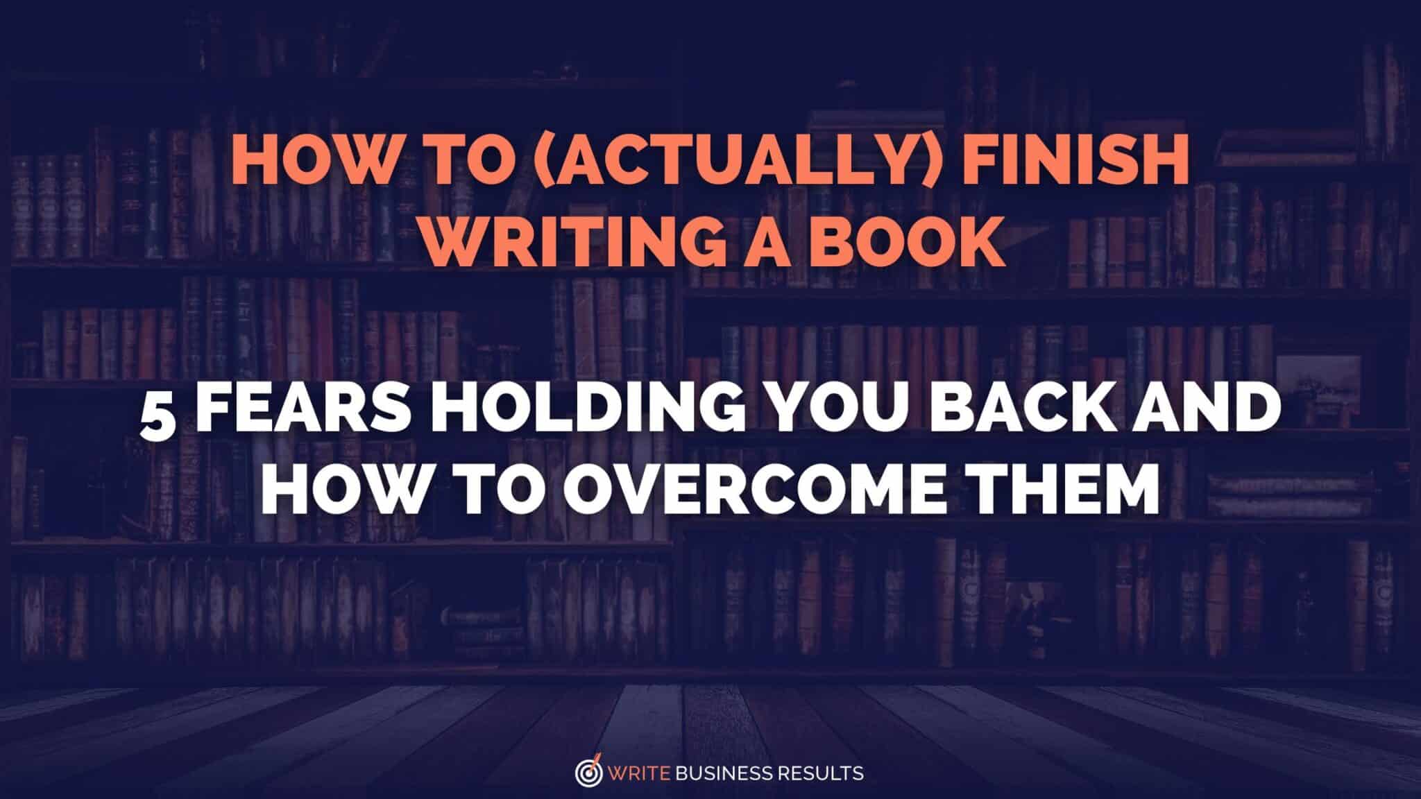 How To (Actually) Finish Writing A Book: 5 Fears Holding You Back And How To Overcome Them